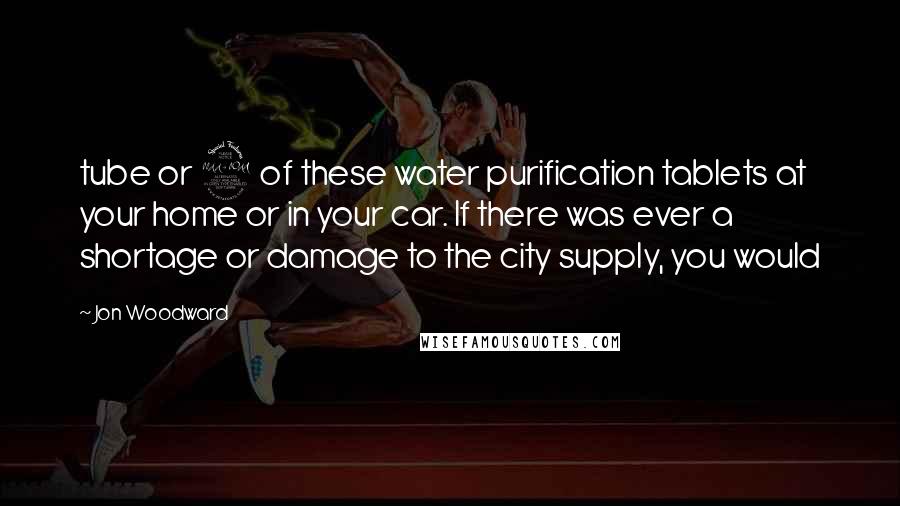 Jon Woodward Quotes: tube or 2 of these water purification tablets at your home or in your car. If there was ever a shortage or damage to the city supply, you would