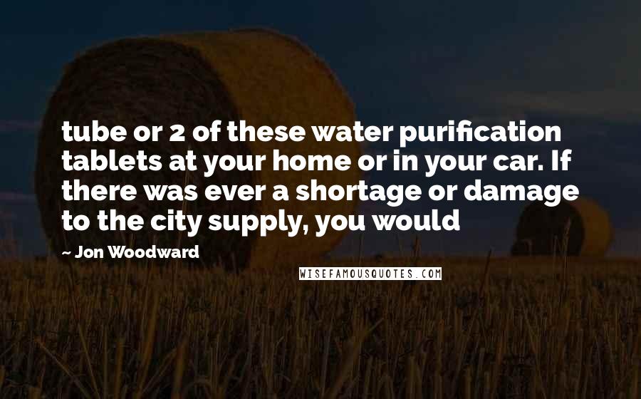 Jon Woodward Quotes: tube or 2 of these water purification tablets at your home or in your car. If there was ever a shortage or damage to the city supply, you would