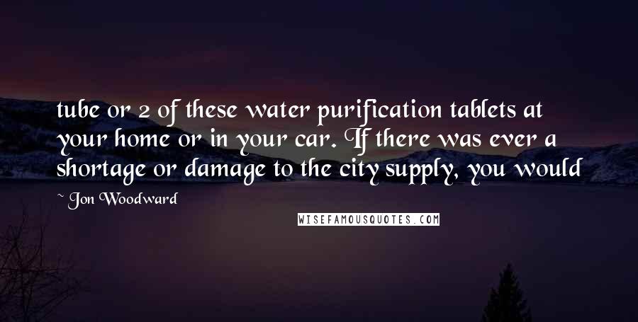 Jon Woodward Quotes: tube or 2 of these water purification tablets at your home or in your car. If there was ever a shortage or damage to the city supply, you would