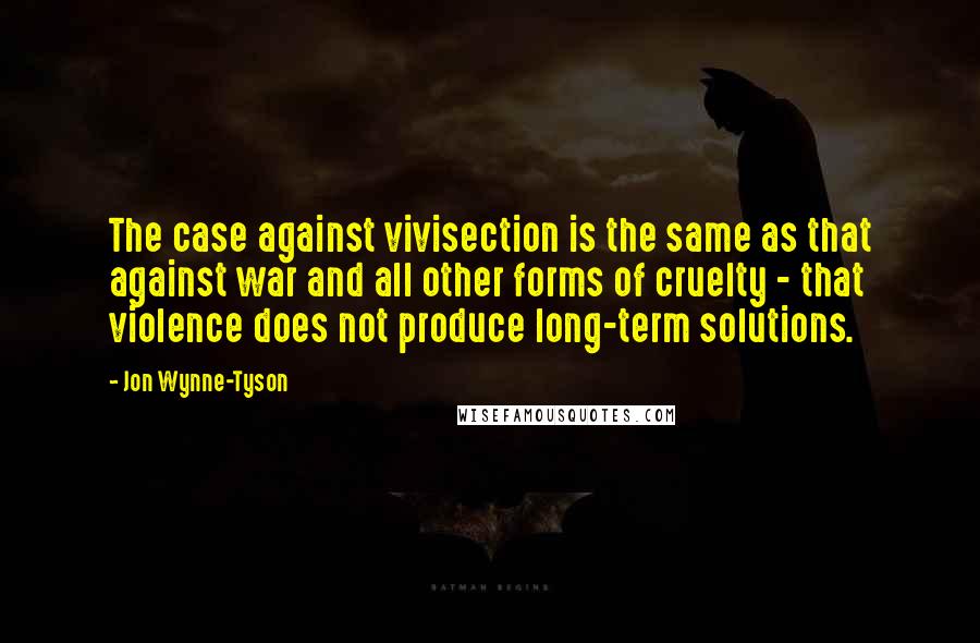 Jon Wynne-Tyson Quotes: The case against vivisection is the same as that against war and all other forms of cruelty - that violence does not produce long-term solutions.