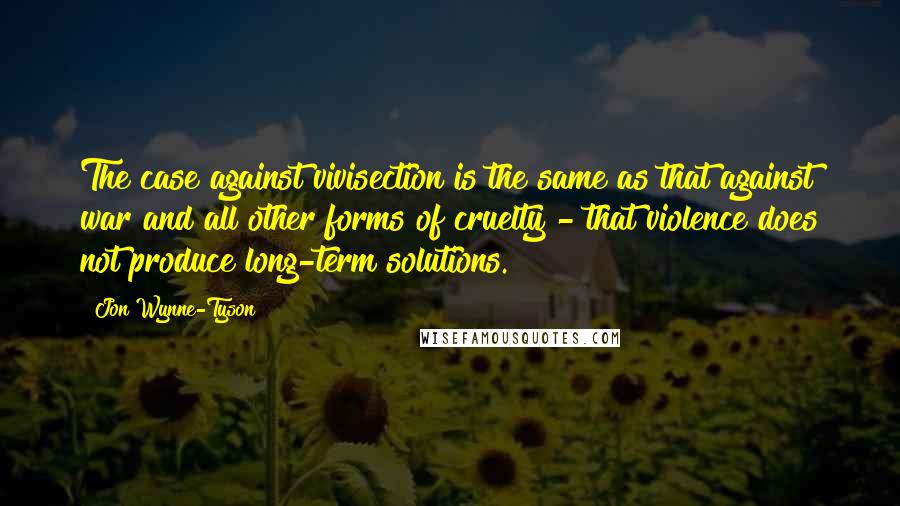 Jon Wynne-Tyson Quotes: The case against vivisection is the same as that against war and all other forms of cruelty - that violence does not produce long-term solutions.