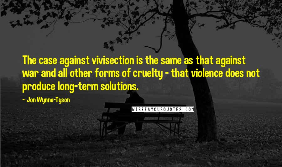 Jon Wynne-Tyson Quotes: The case against vivisection is the same as that against war and all other forms of cruelty - that violence does not produce long-term solutions.