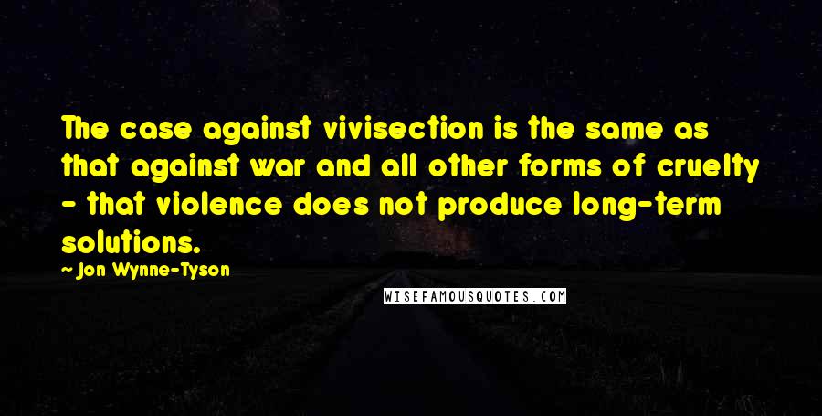 Jon Wynne-Tyson Quotes: The case against vivisection is the same as that against war and all other forms of cruelty - that violence does not produce long-term solutions.
