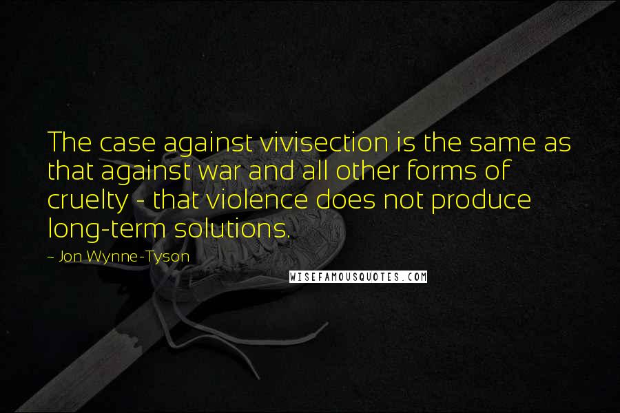 Jon Wynne-Tyson Quotes: The case against vivisection is the same as that against war and all other forms of cruelty - that violence does not produce long-term solutions.