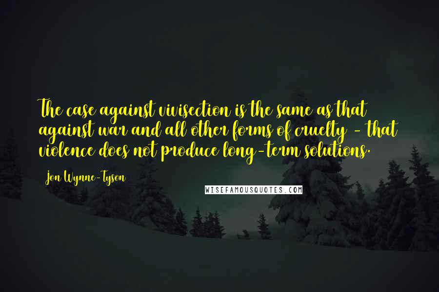 Jon Wynne-Tyson Quotes: The case against vivisection is the same as that against war and all other forms of cruelty - that violence does not produce long-term solutions.