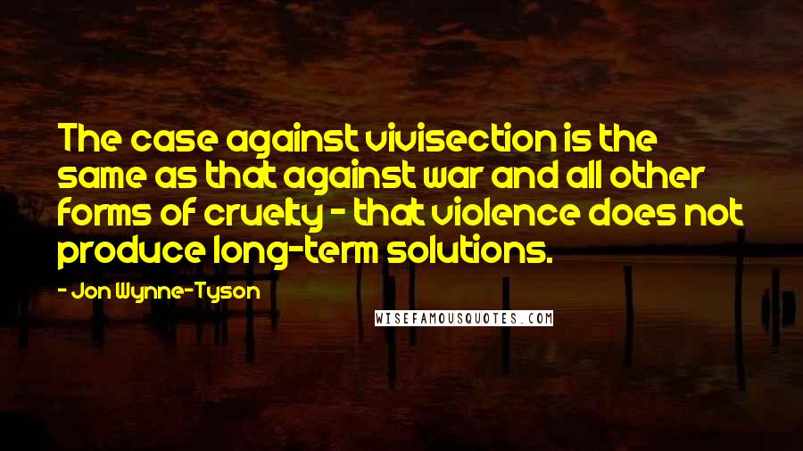 Jon Wynne-Tyson Quotes: The case against vivisection is the same as that against war and all other forms of cruelty - that violence does not produce long-term solutions.