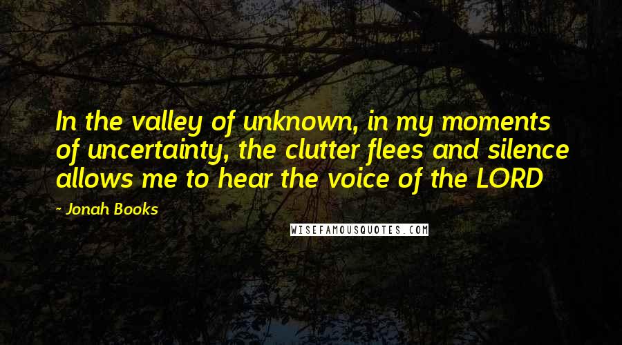 Jonah Books Quotes: In the valley of unknown, in my moments of uncertainty, the clutter flees and silence allows me to hear the voice of the LORD