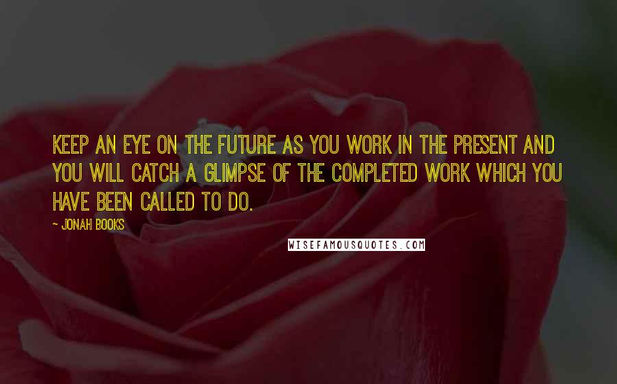 Jonah Books Quotes: Keep an eye on the future as you work in the present and you will catch a glimpse of the completed work which you have been called to do.