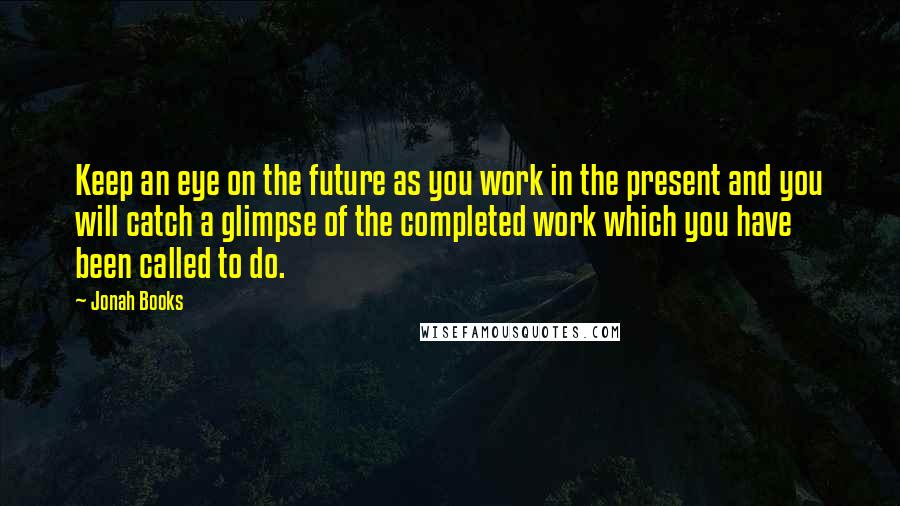 Jonah Books Quotes: Keep an eye on the future as you work in the present and you will catch a glimpse of the completed work which you have been called to do.