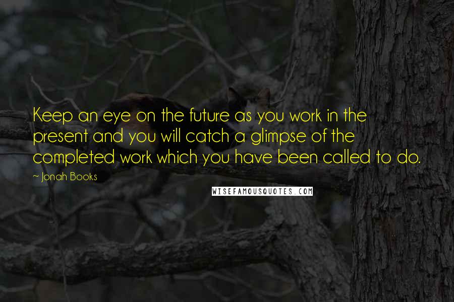 Jonah Books Quotes: Keep an eye on the future as you work in the present and you will catch a glimpse of the completed work which you have been called to do.