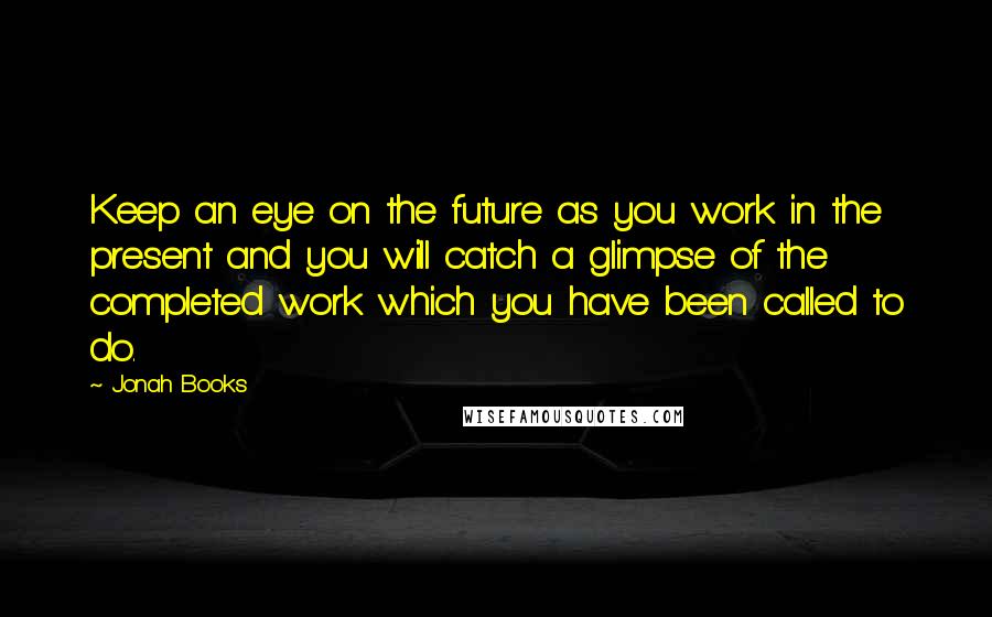 Jonah Books Quotes: Keep an eye on the future as you work in the present and you will catch a glimpse of the completed work which you have been called to do.