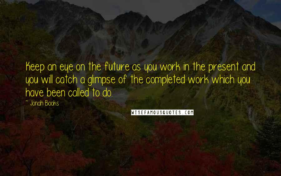 Jonah Books Quotes: Keep an eye on the future as you work in the present and you will catch a glimpse of the completed work which you have been called to do.