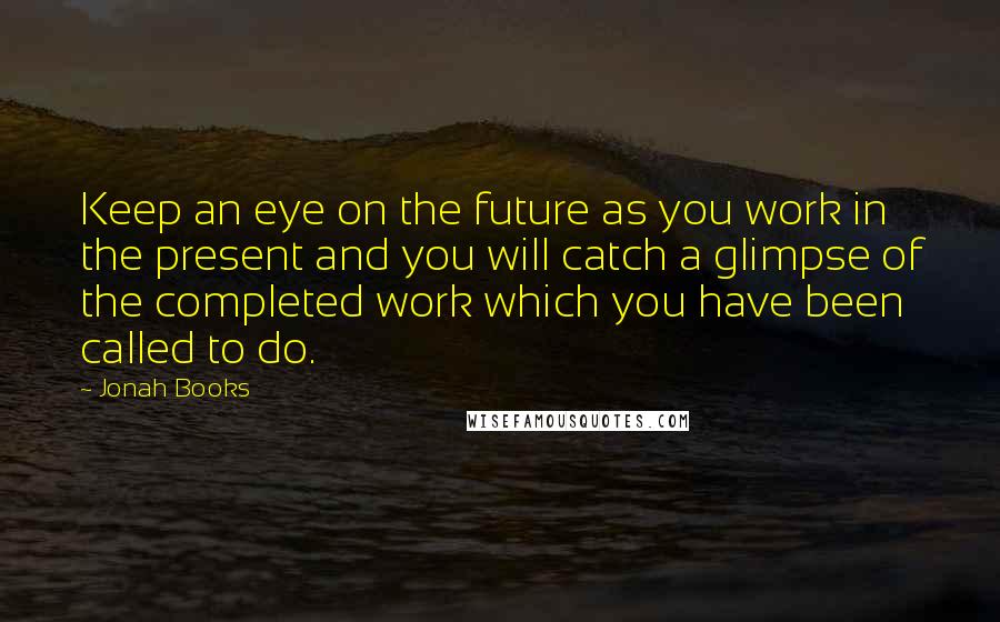 Jonah Books Quotes: Keep an eye on the future as you work in the present and you will catch a glimpse of the completed work which you have been called to do.