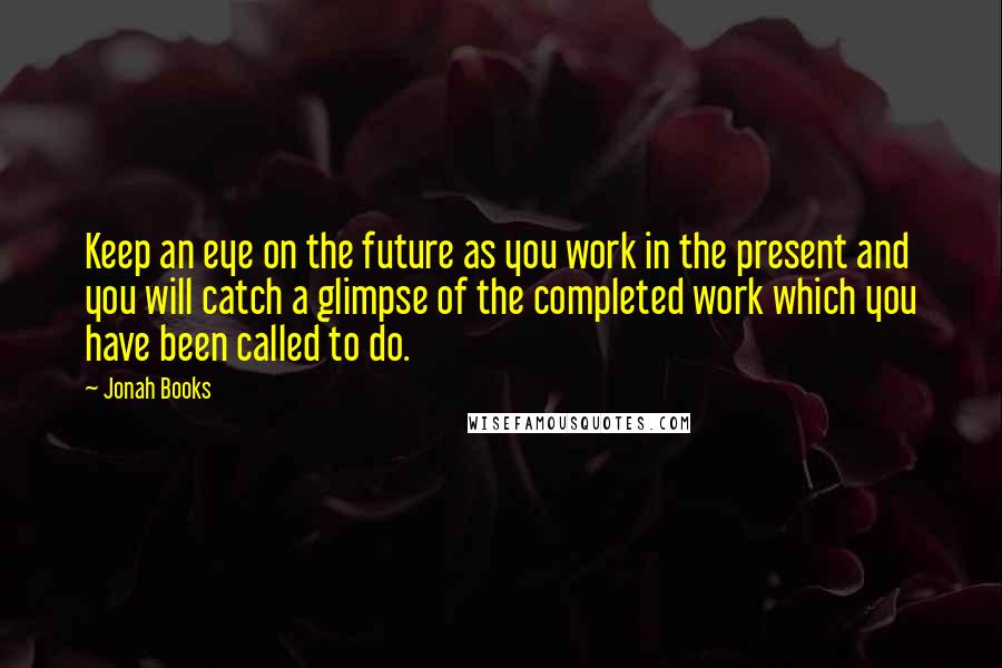 Jonah Books Quotes: Keep an eye on the future as you work in the present and you will catch a glimpse of the completed work which you have been called to do.