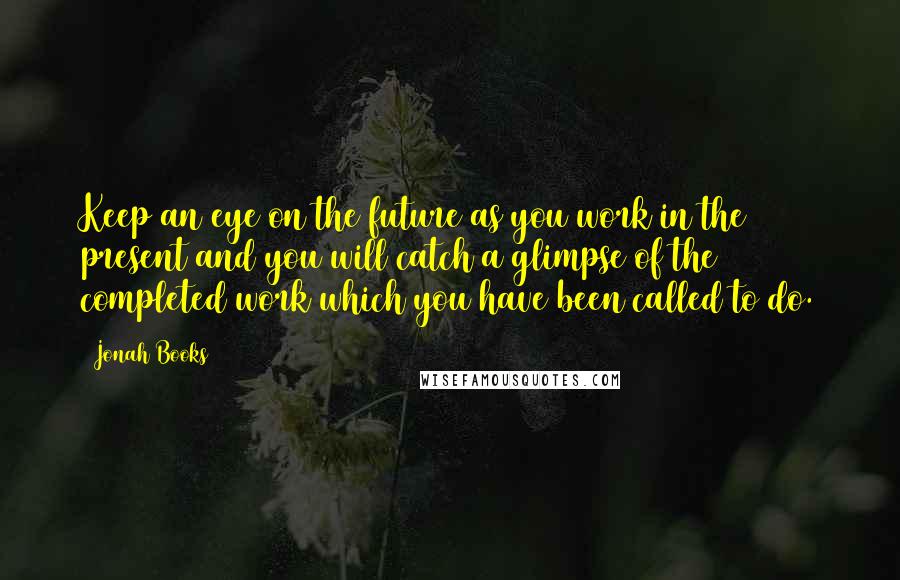 Jonah Books Quotes: Keep an eye on the future as you work in the present and you will catch a glimpse of the completed work which you have been called to do.