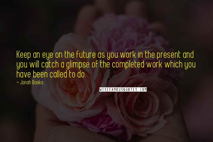 Jonah Books Quotes: Keep an eye on the future as you work in the present and you will catch a glimpse of the completed work which you have been called to do.