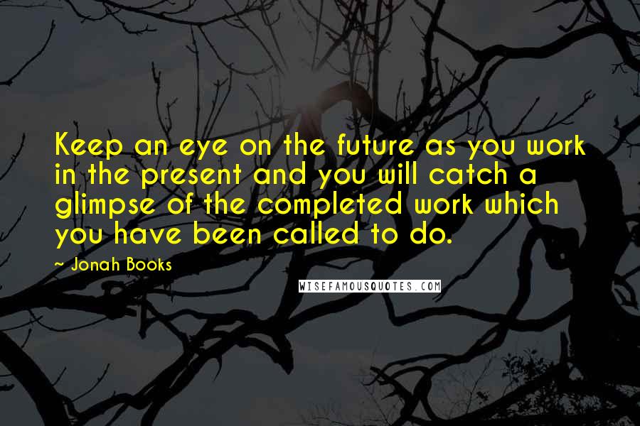 Jonah Books Quotes: Keep an eye on the future as you work in the present and you will catch a glimpse of the completed work which you have been called to do.