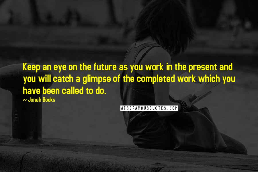 Jonah Books Quotes: Keep an eye on the future as you work in the present and you will catch a glimpse of the completed work which you have been called to do.