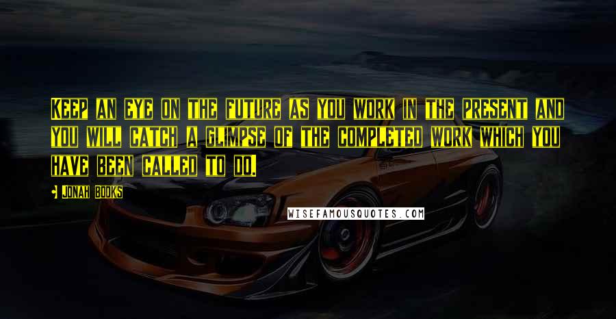 Jonah Books Quotes: Keep an eye on the future as you work in the present and you will catch a glimpse of the completed work which you have been called to do.