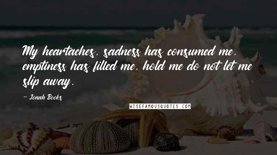 Jonah Books Quotes: My heartaches, sadness has consumed me, emptiness has filled me, hold me do not let me slip away.