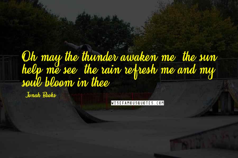 Jonah Books Quotes: Oh may the thunder awaken me, the sun help me see, the rain refresh me and my soul bloom in thee.