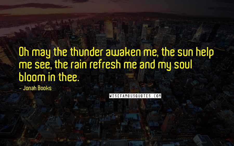 Jonah Books Quotes: Oh may the thunder awaken me, the sun help me see, the rain refresh me and my soul bloom in thee.