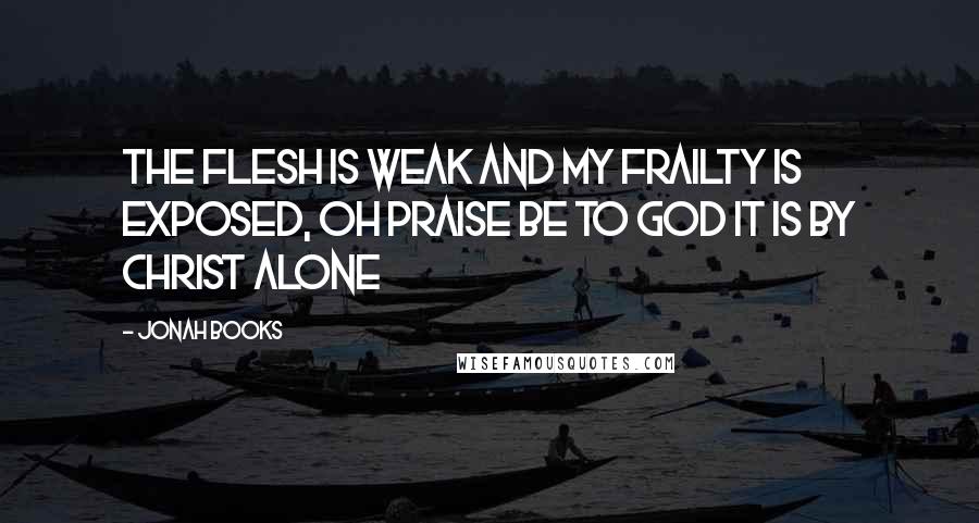 Jonah Books Quotes: The flesh is weak and my frailty is exposed, Oh praise be to God it is by Christ Alone