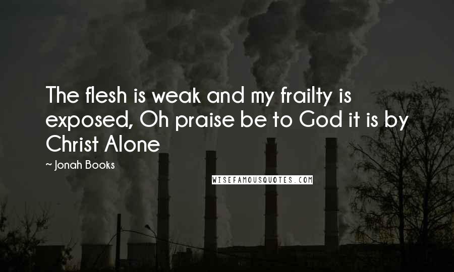 Jonah Books Quotes: The flesh is weak and my frailty is exposed, Oh praise be to God it is by Christ Alone