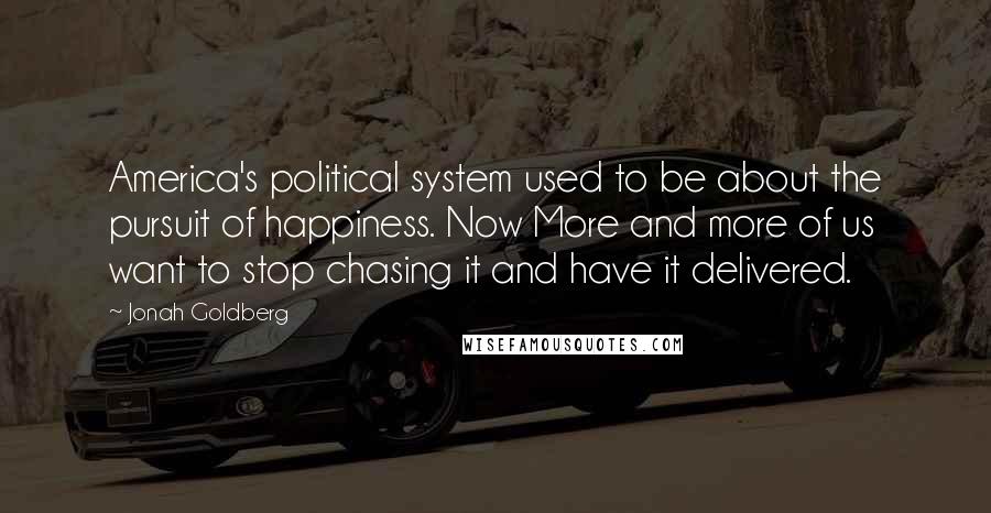 Jonah Goldberg Quotes: America's political system used to be about the pursuit of happiness. Now More and more of us want to stop chasing it and have it delivered.
