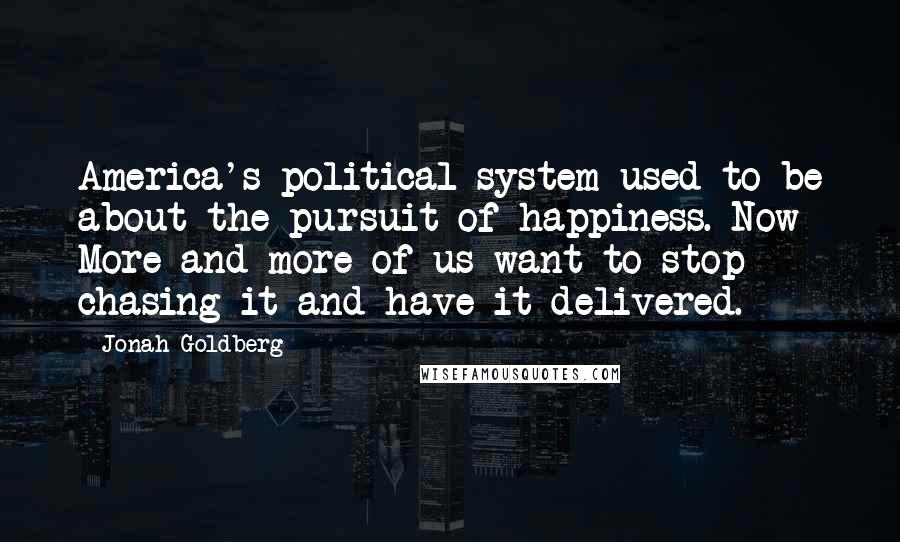 Jonah Goldberg Quotes: America's political system used to be about the pursuit of happiness. Now More and more of us want to stop chasing it and have it delivered.