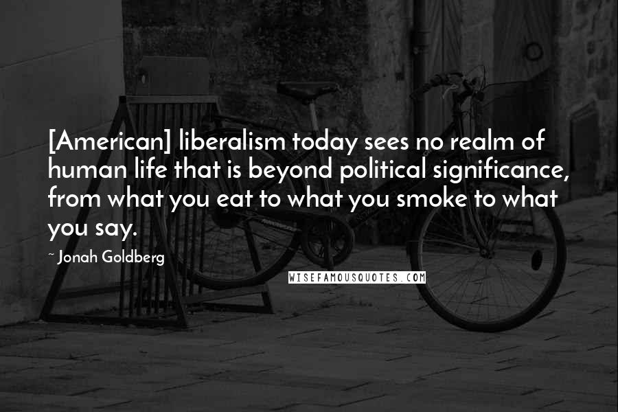 Jonah Goldberg Quotes: [American] liberalism today sees no realm of human life that is beyond political significance, from what you eat to what you smoke to what you say.