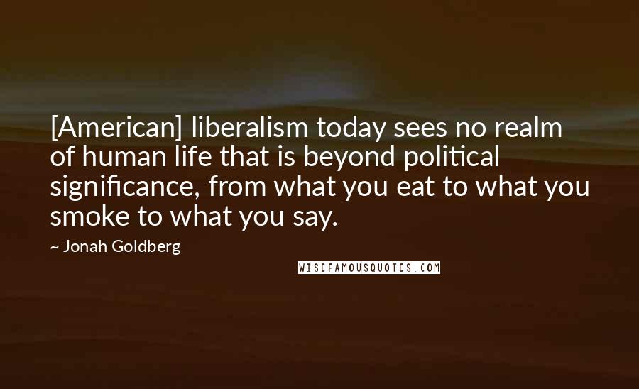 Jonah Goldberg Quotes: [American] liberalism today sees no realm of human life that is beyond political significance, from what you eat to what you smoke to what you say.