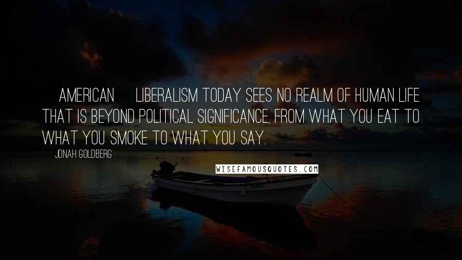 Jonah Goldberg Quotes: [American] liberalism today sees no realm of human life that is beyond political significance, from what you eat to what you smoke to what you say.