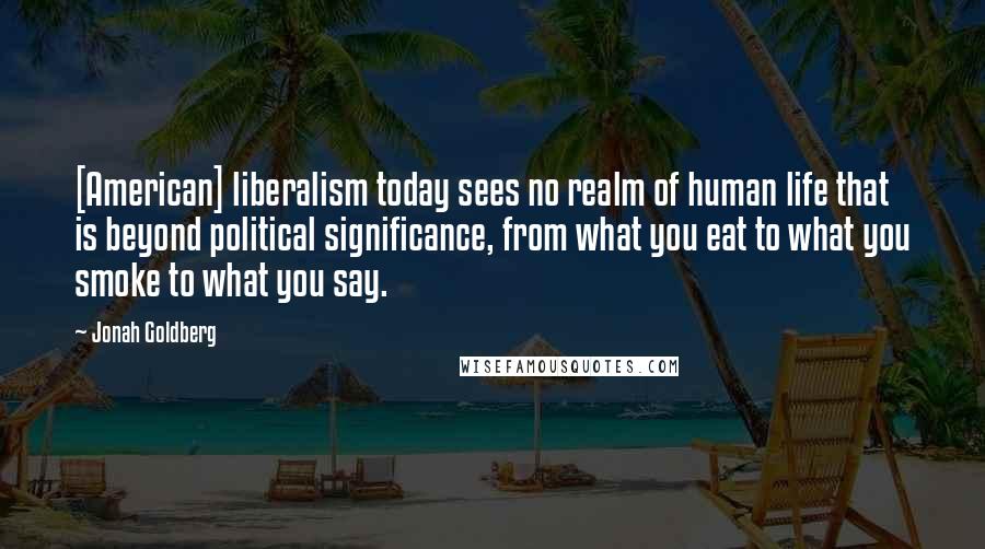 Jonah Goldberg Quotes: [American] liberalism today sees no realm of human life that is beyond political significance, from what you eat to what you smoke to what you say.