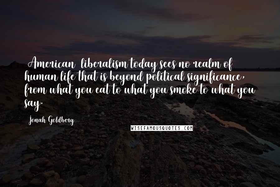 Jonah Goldberg Quotes: [American] liberalism today sees no realm of human life that is beyond political significance, from what you eat to what you smoke to what you say.