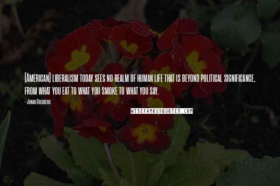 Jonah Goldberg Quotes: [American] liberalism today sees no realm of human life that is beyond political significance, from what you eat to what you smoke to what you say.