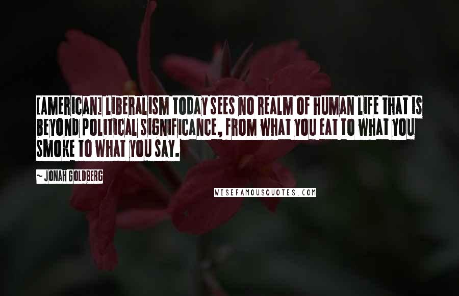 Jonah Goldberg Quotes: [American] liberalism today sees no realm of human life that is beyond political significance, from what you eat to what you smoke to what you say.