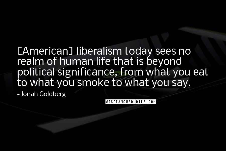Jonah Goldberg Quotes: [American] liberalism today sees no realm of human life that is beyond political significance, from what you eat to what you smoke to what you say.
