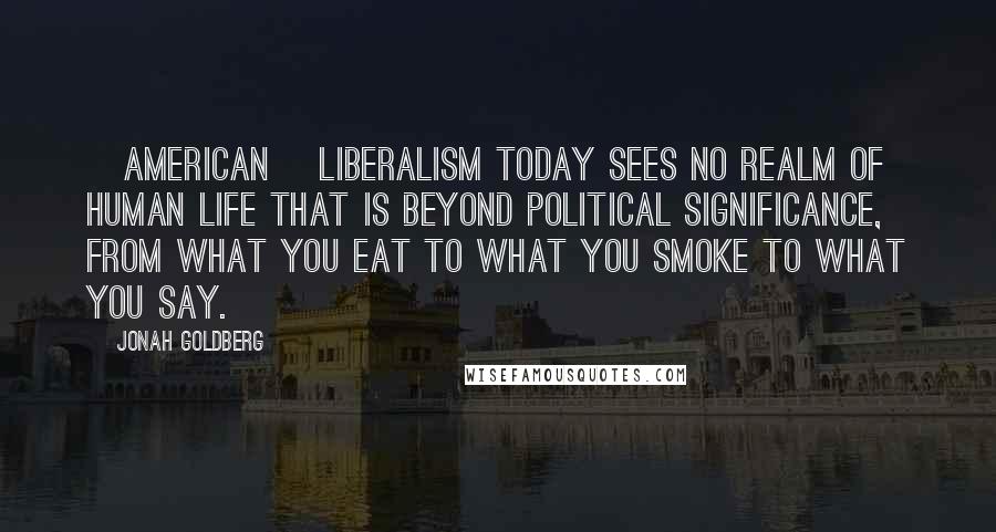 Jonah Goldberg Quotes: [American] liberalism today sees no realm of human life that is beyond political significance, from what you eat to what you smoke to what you say.
