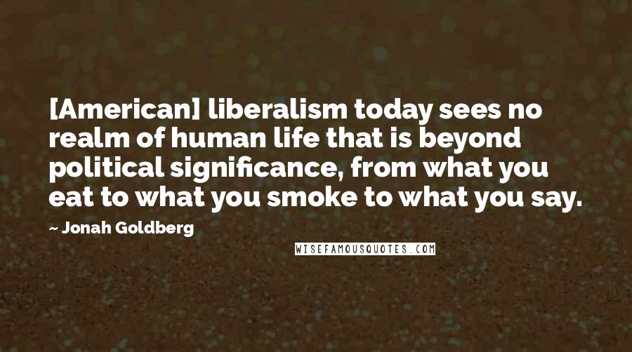 Jonah Goldberg Quotes: [American] liberalism today sees no realm of human life that is beyond political significance, from what you eat to what you smoke to what you say.