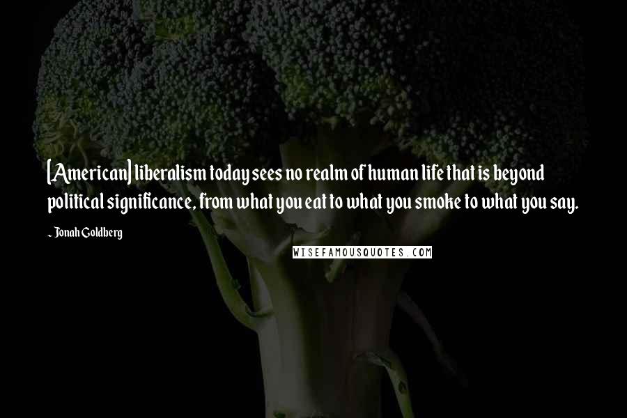 Jonah Goldberg Quotes: [American] liberalism today sees no realm of human life that is beyond political significance, from what you eat to what you smoke to what you say.
