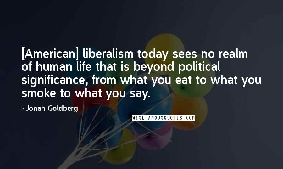 Jonah Goldberg Quotes: [American] liberalism today sees no realm of human life that is beyond political significance, from what you eat to what you smoke to what you say.