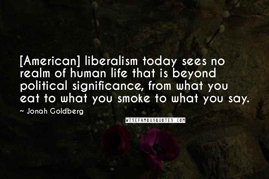 Jonah Goldberg Quotes: [American] liberalism today sees no realm of human life that is beyond political significance, from what you eat to what you smoke to what you say.