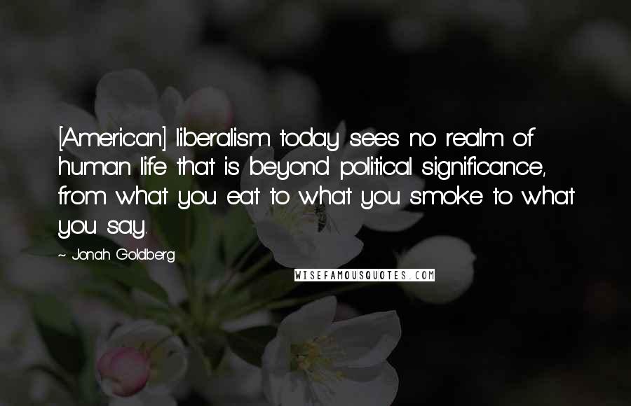 Jonah Goldberg Quotes: [American] liberalism today sees no realm of human life that is beyond political significance, from what you eat to what you smoke to what you say.