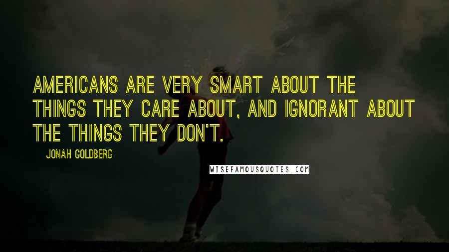 Jonah Goldberg Quotes: Americans are very smart about the things they care about, and ignorant about the things they don't.