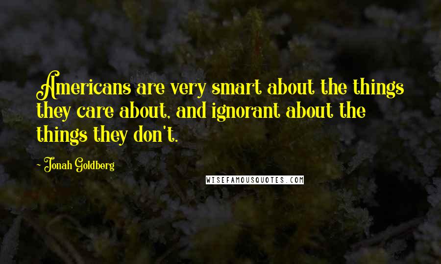 Jonah Goldberg Quotes: Americans are very smart about the things they care about, and ignorant about the things they don't.