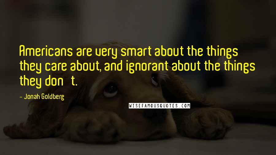 Jonah Goldberg Quotes: Americans are very smart about the things they care about, and ignorant about the things they don't.