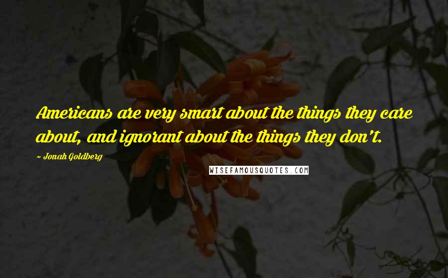 Jonah Goldberg Quotes: Americans are very smart about the things they care about, and ignorant about the things they don't.