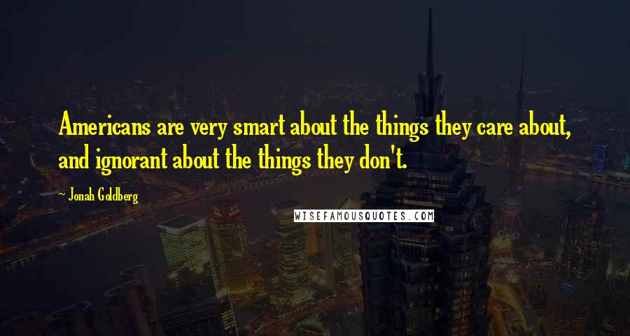 Jonah Goldberg Quotes: Americans are very smart about the things they care about, and ignorant about the things they don't.