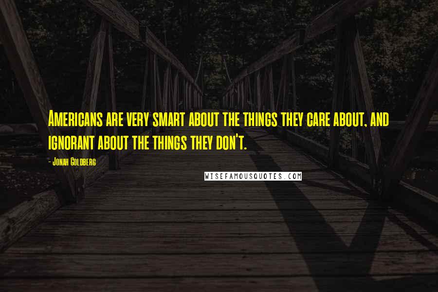 Jonah Goldberg Quotes: Americans are very smart about the things they care about, and ignorant about the things they don't.